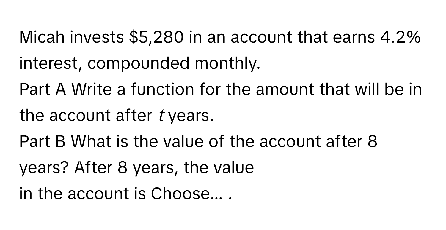 Micah invests $5,280 in an account that earns 4.2% interest, compounded monthly. 
Part A Write a function for the amount that will be in the account after *t* years. 
Part B What is the value of the account after 8 years? After 8 years, the value 
in the account is Choose... .