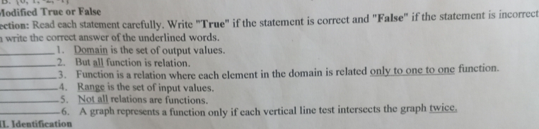 Modified True or False 
ection: Read each statement carefully. Write "True" if the statement is correct and "False" if the statement is incorrect 
a write the correct answer of the underlined words. 
_1. Domain is the set of output values. 
_2. But all function is relation. 
_3. Function is a relation where each element in the domain is related only to one to one function. 
_4. Range is the set of input values. 
_5. Not all relations are functions. 
_6. A graph represents a function only if each vertical line test intersects the graph twice. 
. Identification