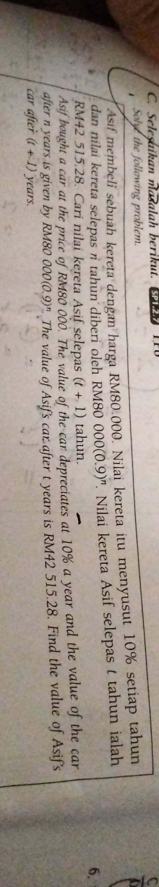 Selesaikan masalah berikut. Pl 
Solve the following problem. 
Asif membeli sebuah kereta dengan harga RM80.000. Nilai kereta itu menyusut 10% setiap tahun 
dan nilai kereta selepas n tahun diberi oleh RM80 000(0.9)^n Nilai kereta Asif selepas t tahun ialah
6.
RM42 515.28. Cari nilai kereta Asif selepas (t+1) tahun. 
Asif bought a car at the price of RM80 000. The value of the car depreciates at 10% a year and the value of the car 
after n years is given by RM80 000(0.9)^n. The value of Asif's car after t years is RM42 515.28. Find the value of Asif's 
car after (t+1) years.
