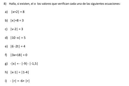 Halla, si existen, el o los valores que verifican cada una de las siguientes ecuaciones: 
a) |x+2|=8
b) |x|+8=3
c) |v-2|=3
d) |10-x|=5
e) |6-2t|=4
f) |3x+18|=0
g) -|x|=-|-9|-|-1,5|
h) |x-1|=|1-4|
i) -|r|=-6+|r|