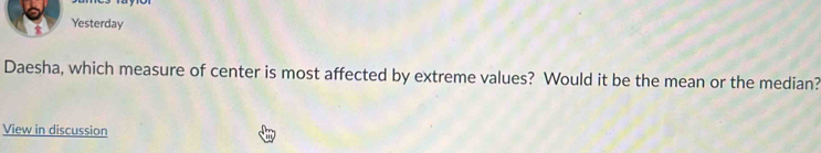 Yesterday 
Daesha, which measure of center is most affected by extreme values? Would it be the mean or the median? 
View in discussion