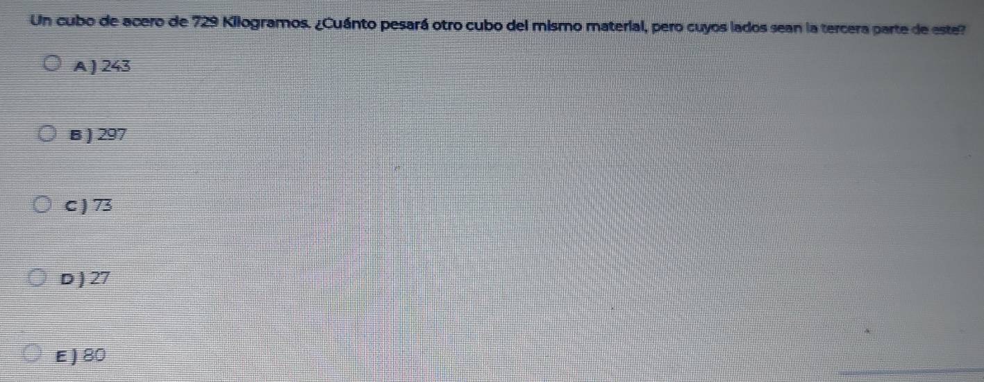 Un cubo de acero de 729 Kilogramos. ¿Cuánto pesará otro cubo del mismo material, pero cuyos lados sean la tercera parte de este?
A ) 243
B ) 297
C ) 73
D ) 27
E ) 80