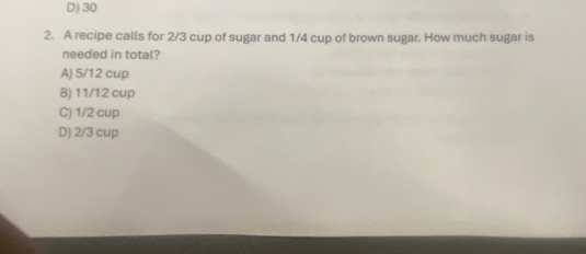 D) 30
2. A recipe calls for 2/3 cup of sugar and 1/4 cup of brown sugar. How much sugar is
needed in total?
A) 5/12 cup
B) 11/12 cup
C) 1/2 cup
D) 2/3 cup