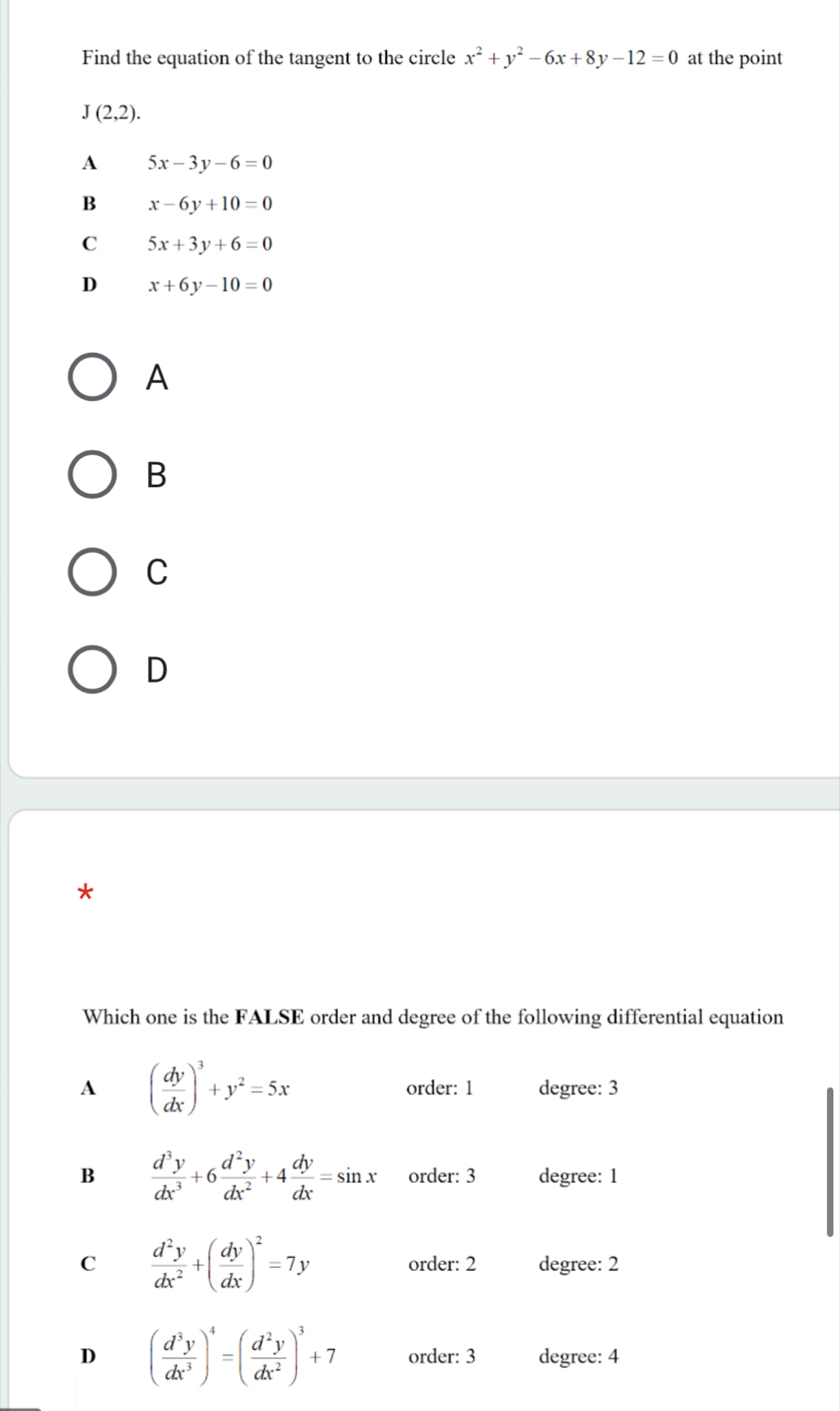 Find the equation of the tangent to the circle x^2+y^2-6x+8y-12=0 at the point
J(2,2).
A 5x-3y-6=0
B x-6y+10=0
C 5x+3y+6=0
D x+6y-10=0
A
B
C
D
*
Which one is the FALSE order and degree of the following differential equation
A ( dy/dx )^3+y^2=5x order: 1 degree: 3
B  d^3y/dx^3 +6 d^2y/dx^2 +4 dy/dx =sin x order: 3 degree: 1
C  d^2y/dx^2 +( dy/dx )^2=7y order: 2 degree: 2
D ( d^3y/dx^3 )^4=( d^2y/dx^2 )^3+7 order: 3 degree: 4