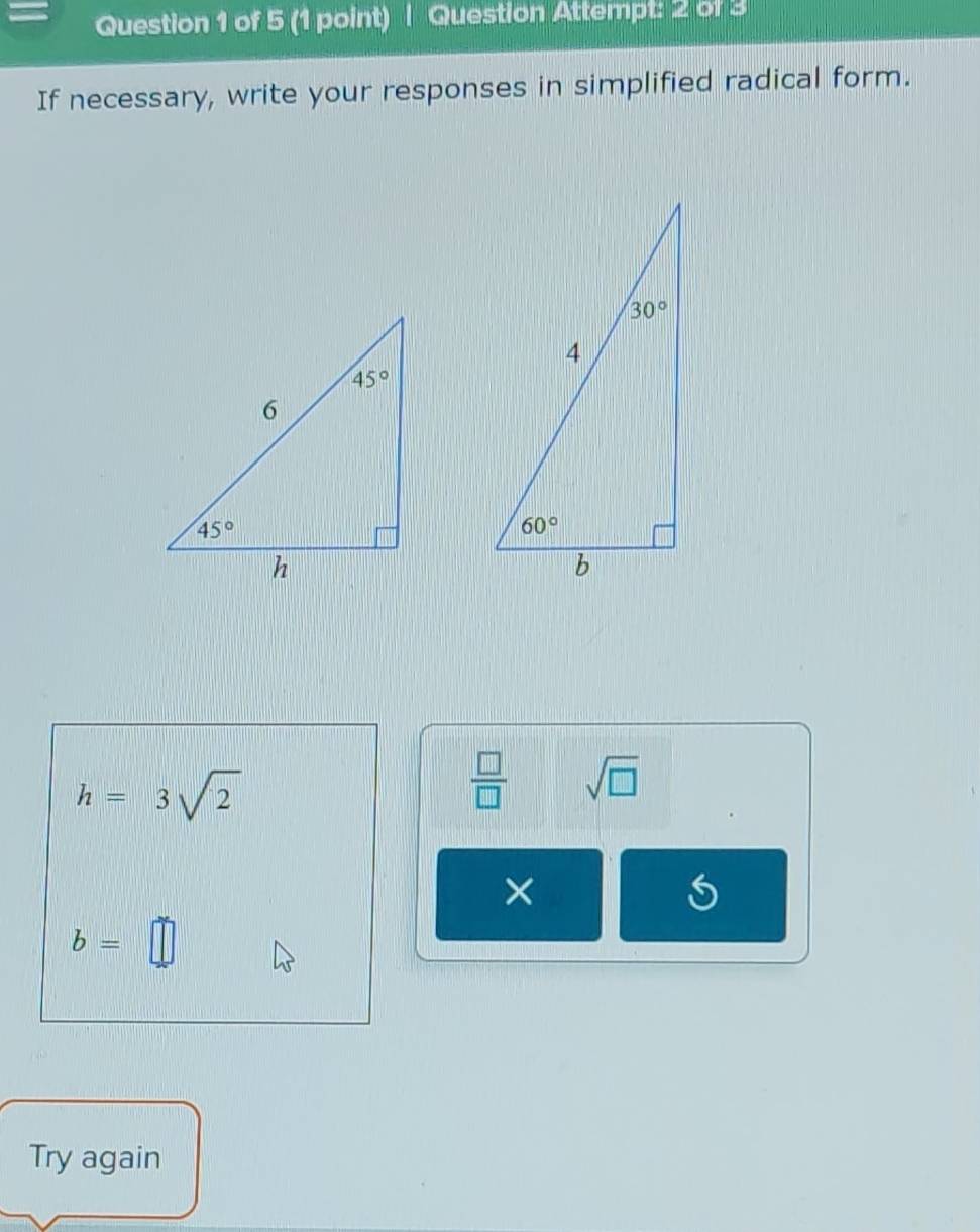 Question Attempt: 2 of 3
If necessary, write your responses in simplified radical form.
h=3sqrt(2)
 □ /□   sqrt(□ )
×
S
b=□
Try again