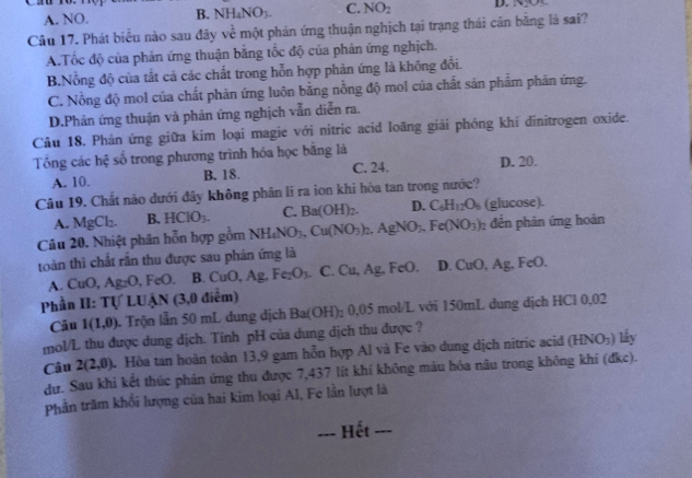 A. NO. B. NH_4NO_3. C. NO_2
Câu 17. Phát biểu nào sau đây về một phản ứng thuận nghịch tại trạng thái cân băng là sai?
A.Tốc độ của phản ứng thuận bằng tốc độ của phản ứng nghịch.
B.Nỗng độ của tắt cả các chất trong hỗn hợp phản ứng là không đổi.
C. Nồng độ mol của chất phản ứng luôn bằng nồng độ mol của chất sản phẩm phản ứng.
D.Phản ứng thuận và phản ứng nghịch vẫn diễn ra.
Câu 18. Phản ứng giữa kim loại magie với nitric acid loãng giải phóng khí dinitrogen oxide.
Tổng các hhat c số trong phương trình hóa học bằng là D. 20.
A. 10. B. 18. C. 24.
Câu 19. Chất nào dưới đây không phần li ra ion khi hòa tan trong nước?
A. MgCl_2. B. HCIO_3. C. Ba(OH)_2. D. C_6H_12O_6 (glucose).
Câu 20. Nhiệt phân hỗn hợp gồm NH_4NO_3,Cu(NO_3)_2 .AgNO_3,Fe(NO_3)_2 đến phản ứng hoàn
toàn thì chất rắn thu được sau phản ứng là Fe()
A. CuO Ag_2O ,FeO. B. CuO,Ag,Fe_2O_3. C. Cu, Ag, FeO. D. CuO,Ag.
Phần II: Tự LUậN (3,0 điểm)
Câu 1(1,0) 1 Trộn lẫn 50 mL dung dịch Ba(OH)_2 0.05 mol/L với 150mL dung dịch HCl 0,02
mol/L thu được dung dịch. Tinh pH của dung dịch thu được ?
Câu 2(2,0). Hòa tan hoàn toàn 13,9 gam hỗn hợp Al và Fe vào dung dịch nitric acid (HNO_3) lây
dự. Sau khi kết thúc phản ứng thu được 7,437 lít khí không màu hỏa nâu trong không khí (đkc).
Phần trăm khổi lượng của hai kim loại Al, Fe lần lượt là
---_ Hết_