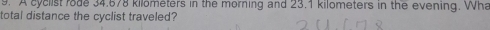 A cyclist rode 34.678 kilometers in the morning and 23.1 kilometers in the evening. Wha 
total distance the cyclist traveled?