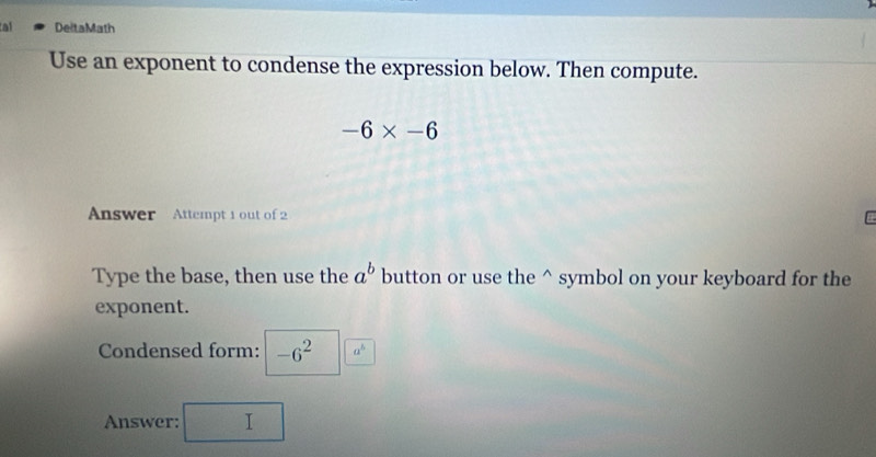 al DeltaMath 
Use an exponent to condense the expression below. Then compute.
-6* -6
Answer Attempt 1 out of 2 
Type the base, then use the a^b button or use the^(symbol on your keyboard for the 
exponent. 
Condensed form: -6^2) a^b
Answer: I