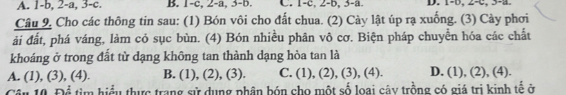 A. 1 -b, 2-a, 3 -c. B. 1-c, 2-a, 3 -b. C. 1 -c, 2-b, 3-a. D. 1 -b, 2-c, 3-a.
Câu 9. Cho các thông tin sau: (1) Bón vôi cho đất chua. (2) Cày lật úp rạ xuống. (3) Cày phơi
ải đất, phá váng, làm cỏ sục bùn. (4) Bón nhiều phân vô cơ. Biện pháp chuyển hóa các chất
khoáng ở trong đất từ dạng không tan thành dạng hòa tan là
A. (1), (3), (4). B. (1), (2), (3). C. (1), (2), (3), (4). D. (1), (2), (4).
Câu 10. Để tìm hiểu thực trang sử dụng phân bón cho một số loại cây trồng có giá trị kinh tế ở