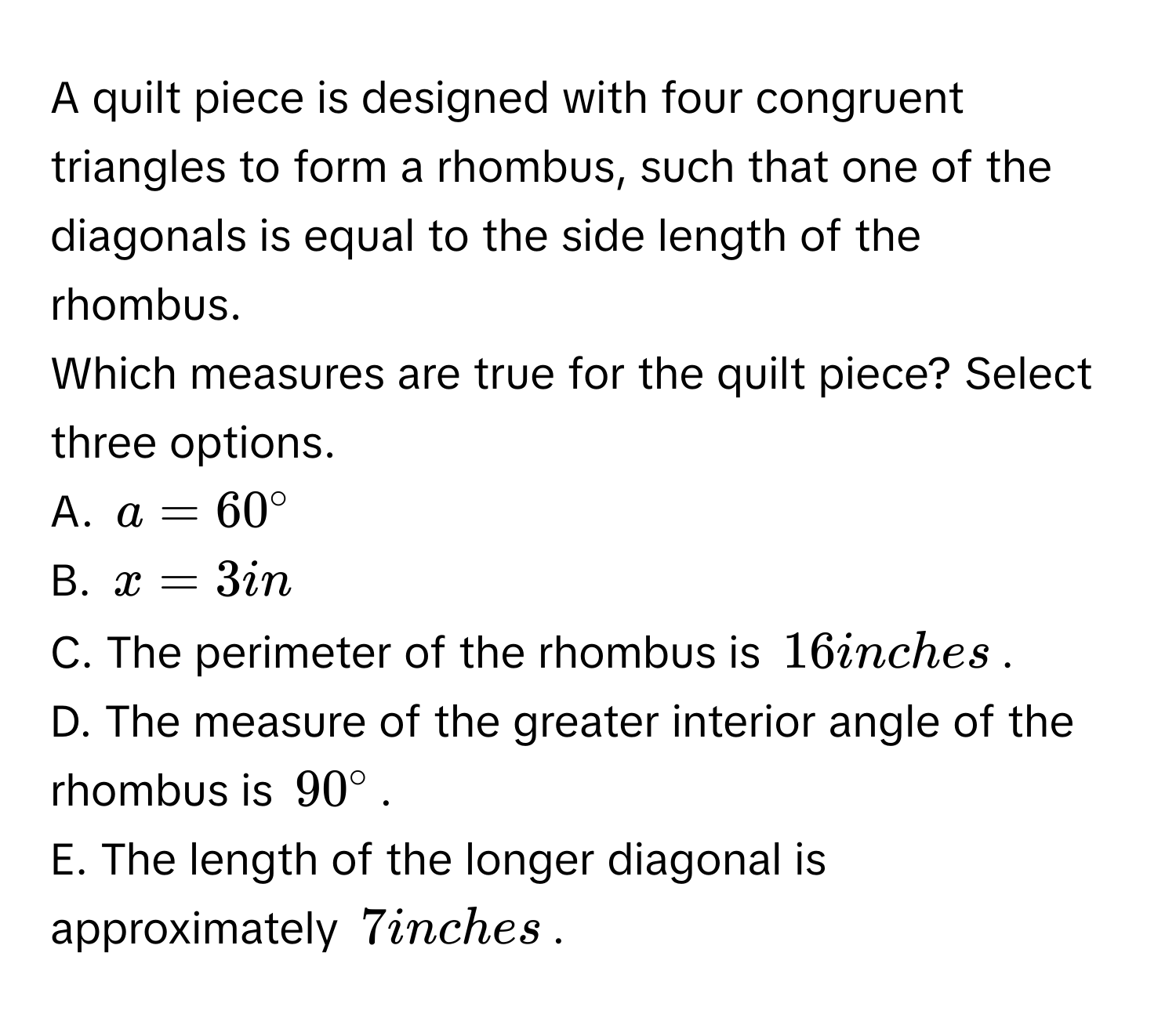 A quilt piece is designed with four congruent triangles to form a rhombus, such that one of the diagonals is equal to the side length of the rhombus. 
Which measures are true for the quilt piece? Select three options. 
A. $a=60°$
B. $x=3in$
C. The perimeter of the rhombus is $16$ inches. 
D. The measure of the greater interior angle of the rhombus is $90°$. 
E. The length of the longer diagonal is approximately $7$ inches.