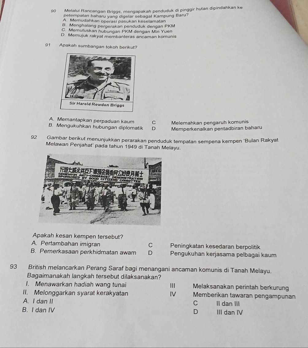 Melalui Rancangan Briggs, mengapakah penduduk di pinggir hutan dipindahkan ke
petempatan baharu yang digelar sebagal Kampung Baru?
A. Memudahkan operasi pasukan keselamatan
B. Menghalang pergerakan penduduk dengan PKM
C. Memutuskan hubungan PKM dengan Min Yuen
D. Memujuk rakyat membanteras ancaman komunis
91 Apakah sumbangan tokoh berikut?
A. Memantapkan perpaduan kaum C Melemahkan pengaruh komunis
B. Mengukuhkan hubungan diplomatik D Memperkenalkan pentadbiran baharu
92 Gambar berikut menunjukkan perarakan penduduk tempatan sempena kempen ‘Bulan Rakyat
Melawan Penjahat' pada tahun 1949 di Tanah Melayu.
Apakah kesan kempen tersebut?
A. Pertambahan imigran C Peningkatan kesedaran berpolitik
B. Pemerkasaan perkhidmatan awam D Pengukuhan kerjasama pelbagai kaum
93 British melancarkan Perang Saraf bagi menangani ancaman komunis di Tanah Melayu.
Bagaimanakah langkah tersebut dilaksanakan?
I. Menawarkan hadiah wang tunai III Melaksanakan perintah berkurung
II. Melonggarkan syarat kerakyatan IV Memberikan tawaran pengampunan
A. I dan II II dan III
C
B. I dan IV D III dan IV