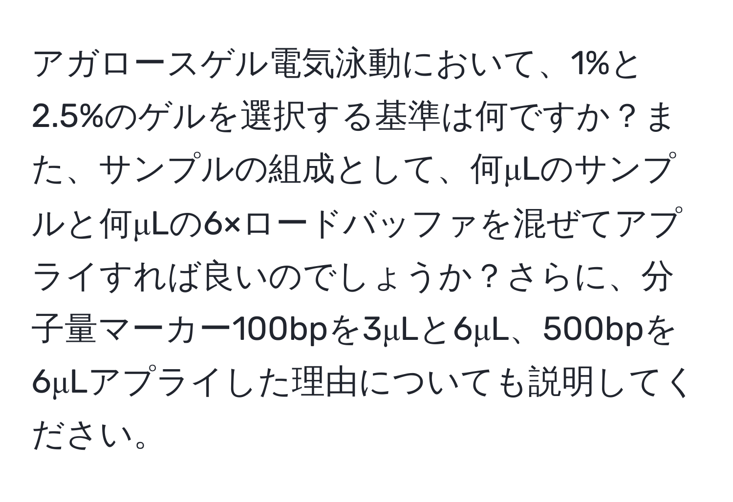 アガロースゲル電気泳動において、1%と2.5%のゲルを選択する基準は何ですか？また、サンプルの組成として、何μLのサンプルと何μLの6×ロードバッファを混ぜてアプライすれば良いのでしょうか？さらに、分子量マーカー100bpを3μLと6μL、500bpを6μLアプライした理由についても説明してください。