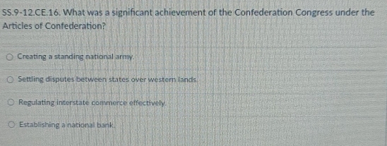 SS.9-12.CE.16. What was a significant achievement of the Confederation Congress under the
Articles of Confederation?
Creating a standing national army.
Settling disputes between states over western lands
Regulating interstate commerce effectively
Establishing a national bank.