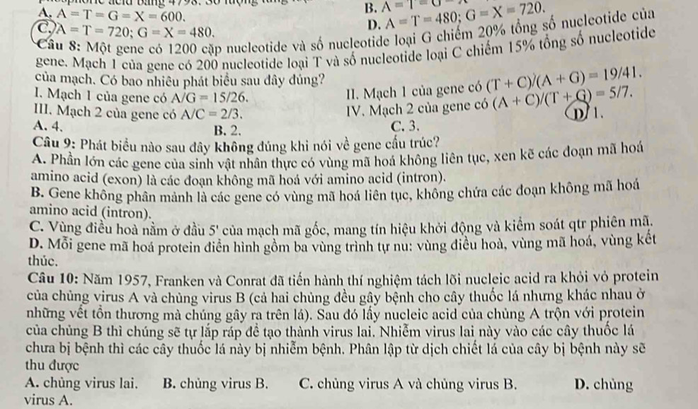 a c i d  B  g  4793 . 3  0 l ư ợ
A. A=T=G=X=600.
B. A=1=a A=T=480;G=X=720.
C A=T=720;G=X=480.
D.
Câ
p nucleotide và số nucleotide loại G chiếm 20% tổng số nucleotide của
gene. Mạch 1 của gene có 200 nucleotide loại T và số nucleotide loại C chiếm 15% tổng số nucleotide
của mạch. Có bao nhiêu phát biểu sau đây đúng?
1.  Mạch 1 của gene có A/G=15/26.
II. Mạch 1 của gene có (T+C)/(A+G)=19/41.
III. Mạch 2 của gene có A/C=2/3.
IV. Mạch 2 của gene có (A+C)/(T+G)=5/7.
A. 4. B. 2. C. 3. D 1.
Câu 9: Phát biểu nào sau đây không đúng khi nói về gene cấu trúc?
A. Phần lớn các gene của sinh vật nhân thực có vùng mã hoá không liên tục, xen kẽ các đoạn mã hoá
amino acid (exon) là các đoạn không mã hoá với amino acid (intron).
B. Gene không phân mảnh là các gene có vùng mã hoá liên tục, không chứa các đoạn không mã hoá
amino acid (intron).
C. Vùng điều hoà nằm ở đầu 5' của mạch mã gốc, mang tín hiệu khởi động và kiểm soát qtr phiên mã.
D. Mỗi gene mã hoá protein điễn hình gồm ba vùng trình tự nu: vùng điều hoà, vùng mã hoá, vùng kết
thúc.
Câu 10: Năm 1957, Franken và Conrat đã tiến hành thí nghiệm tách lõi nucleic acid ra khỏi vỏ protein
của chủng virus A và chủng virus B (cả hai chủng đều gây bệnh cho cây thuốc lá nhưng khác nhau ở
những vết tồn thương mà chúng gây ra trên lá). Sau đó lấy nucleic acid của chủng A trộn với protein
của chủng B thì chúng sẽ tự lắp ráp đề tạo thành virus lai. Nhiễm virus lai này vào các cây thuốc lá
chưa bị bệnh thì các cây thuốc lá này bị nhiễm bệnh. Phân lập từ dịch chiết lá của cây bị bệnh này sẽ
thu được
A. chủng virus lai. B. chủng virus B. C. chủng virus A và chủng virus B. D. chùng
virus A.