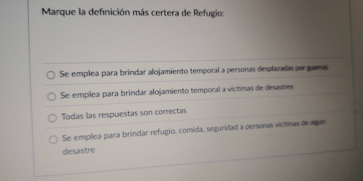 Marque la definición más certera de Refugio:
Se emplea para brindar alojamiento temporal a personas desplazadas por guerras
Se emplea para brindar alojamiento temporal a víctimas de desastres
Todas las respuestas son correctas
Se emplea para brindar refugio, comida, seguridad a personas víctimas de algún
desastre