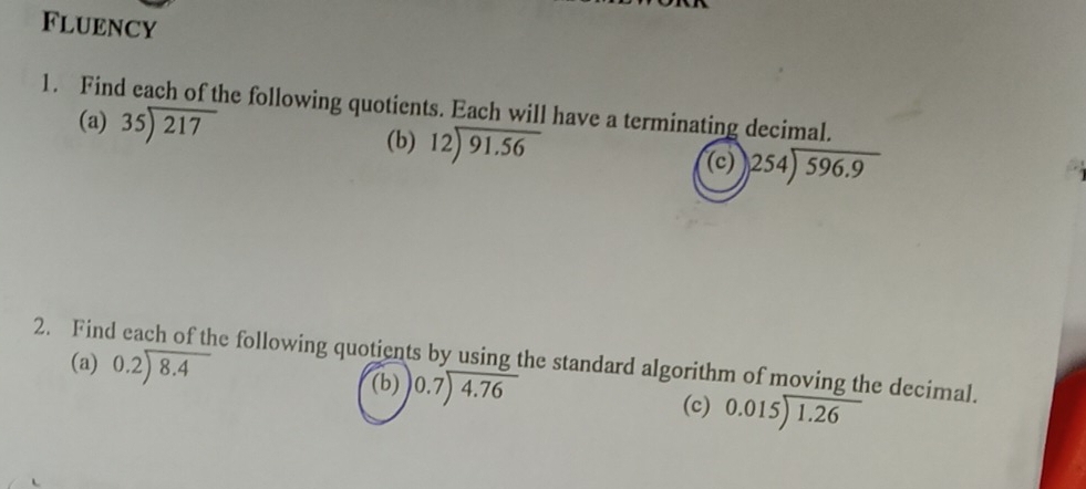 Fluency 
1. Find each of the following quotients. Each will have a terminating decimal. 
(a) 35encloselongdiv 217 (b) beginarrayr 12encloselongdiv 91.56endarray (c) beginarrayr 254encloselongdiv 596.9endarray
(a) beginarrayr 0.2encloselongdiv 8.4endarray
2. Find each of the following quotients by using the standard algorithm of moving the decimal. 
(b) beginarrayr 0.7encloselongdiv 4.76endarray
(c) beginarrayr 0.015encloselongdiv 1.26endarray