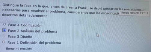 Distingue la fase en la que, antes de crear a Franzi, se debió pensar en las operaciones 
necesarias para resolver el problema, considerando que las especificacic Tiempo restante 1:47:13
descritas detalladamente: 
Fase 4 Codificación 
Fase 2 Análisis del problema 
Fase 3 Diseño 
Fase 1 Definición del problema 
Borrar mi elección