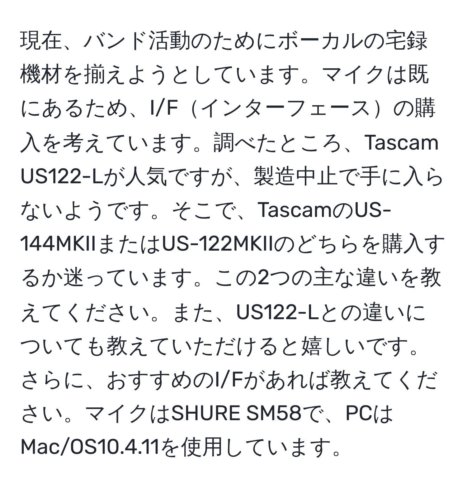 現在、バンド活動のためにボーカルの宅録機材を揃えようとしています。マイクは既にあるため、I/Fインターフェースの購入を考えています。調べたところ、Tascam US122-Lが人気ですが、製造中止で手に入らないようです。そこで、TascamのUS-144MKIIまたはUS-122MKIIのどちらを購入するか迷っています。この2つの主な違いを教えてください。また、US122-Lとの違いについても教えていただけると嬉しいです。さらに、おすすめのI/Fがあれば教えてください。マイクはSHURE SM58で、PCはMac/OS10.4.11を使用しています。