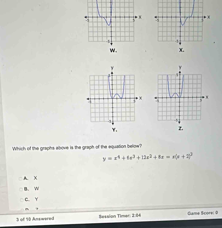 Which of the graphs above is the graph of the equation below?
y=x^4+6x^3+12x^2+8x=x(x+2)^3
A. X
B. W
C. Y
n 7
3 of 10 Answered Session Timer: 2:04 Game Score: 0