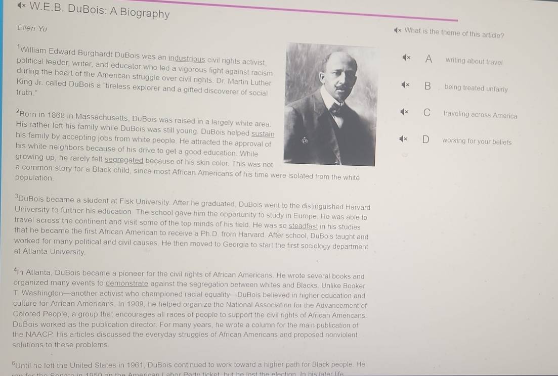 DuBois: A Biography *× What is the theme of this article?
Ellen Yu
*William Edward Burghardt DuBois was an industrious civil rights activist
A writing about trave
political leader, writer, and educator who led a vigorous fight against racismbeing treated unfairly
during the heart of the American struggle over civil rights. Dr. Martin Luther
B
King Jr. called DuBois a "tireless explorer and a gifted discoverer of social
truth."
traveling across America
*Born in 1868 in Massachusetts, DuBois was raised in a largely white area
His father left his family while DuBois was still young. DuBois helped sustainworking for your beliefs
his family by accepting jobs from white people. He attracted the approval of
his white neighbors because of his drive to get a good education. While
growing up, he rarely felt segregated because of his skin color. This was not
a common story for a Black child, since most African Americans of his time were isolated from the white
population
DuBois became a student at Fisk University. After he graduated, DuBois went to the distinguished Harvard
University to further his education. The school gave him the opportunity to study in Europe. He was able to
travel across the continent and visit some of the top minds of his field. He was so steadfast in his studies
that he became the first African American to receive a Ph.D. from Harvard. After school, DuBois taught and
worked for many political and civil causes. He then moved to Georgia to start the first sociology department
at Atlanta University
n Atlanta, DuBois became a pioneer for the civil rights of African Americans. He wrote several books and
organized many events to demonstrate against the segregation between whites and Blacks. Unlike Booker
T. Washington—another activist who championed racial equality—DuBois believed in higher education and
culture for African Americans. In 1909, he helped organize the National Association for the Advancement of
Colored People, a group that encourages all races of people to support the civil rights of African Americans.
DuBois worked as the publication director. For many years, he wrote a column for the main publication of
the NAACP. His articles discussed the everyday struggles of African Americans and proposed nonviolent
solutions to these problems
*Until he left the United States in 1961, DuBois continued to work toward a higher path for Black people. He
Snote in 1960 on the Amorican L abor Party ticket, but he lost the election. In his later life