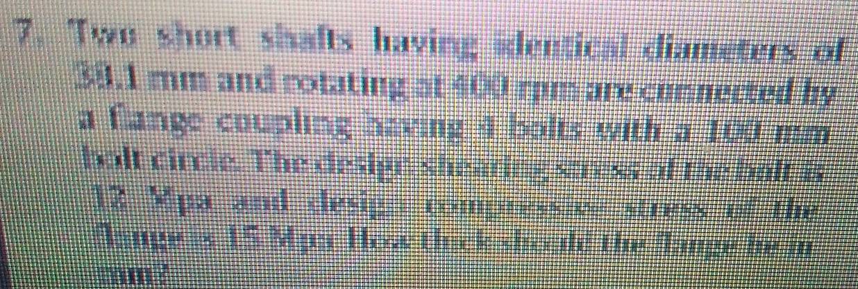Two short shafts having identical diameters of
38.1 rm and rotating at 400 rpm are connected by 
a flange coupling having 4 bolts with a 100 mm
bolt circle. The design shearing stress of the balt is
12 Mpa and clesign compressive stress of the 
Dange is 15 Mpa How thick sbould the flange he in
mm ?