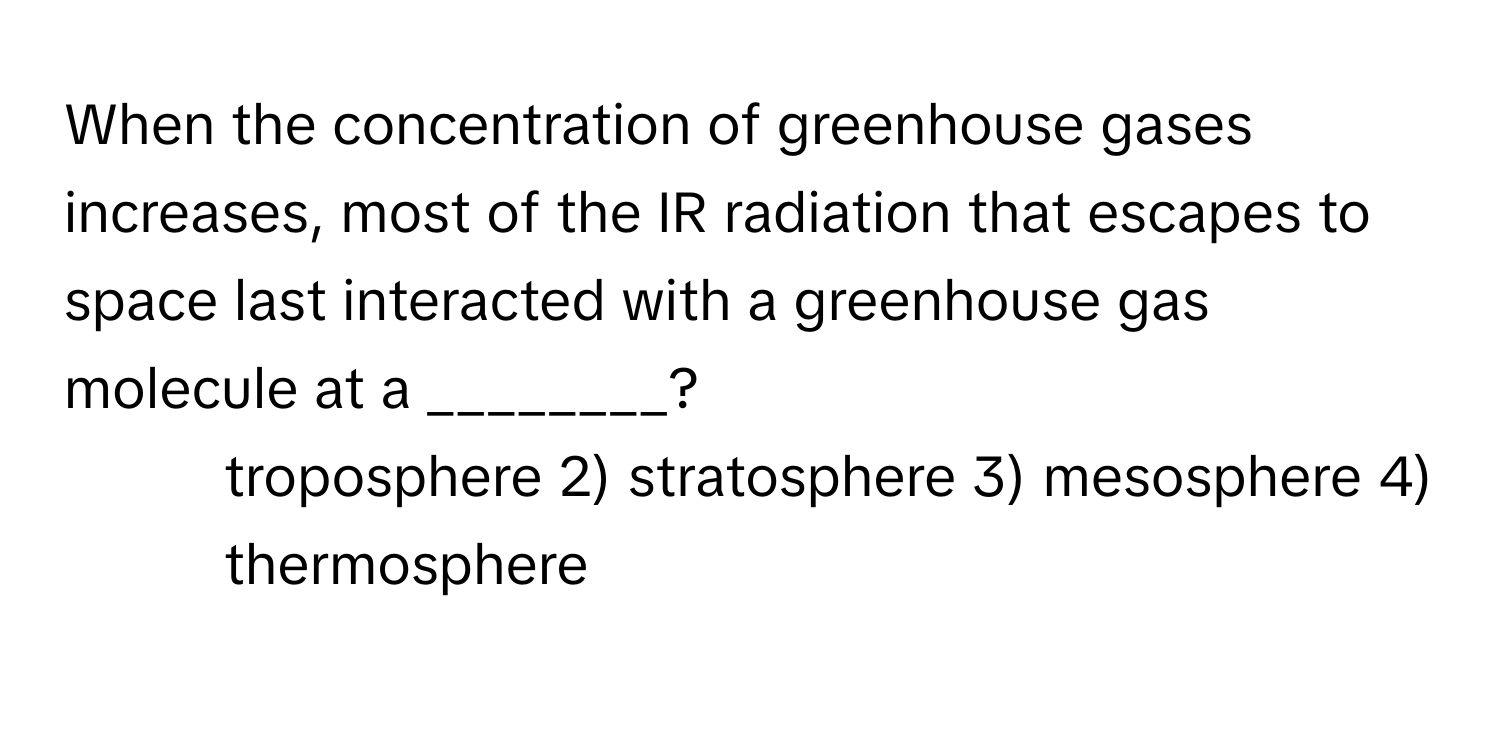 When the concentration of greenhouse gases increases, most of the IR radiation that escapes to space last interacted with a greenhouse gas molecule at a ________?

1) troposphere 2) stratosphere 3) mesosphere 4) thermosphere