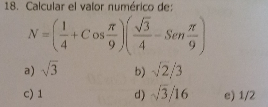 Calcular el valor numérico de:
N=( 1/4 +Cos π /9 )( sqrt(3)/4 -Sen π /9 )
a) sqrt(3) b) sqrt(2)/3
c) 1 d) sqrt(3)/16 e) 1/2