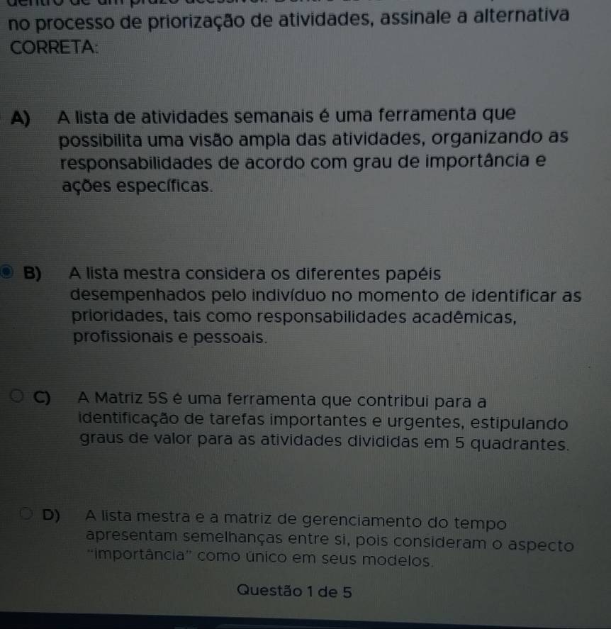 no processo de priorização de atividades, assinale a alternativa
CORRETA:
A) A lista de atividades semanais é uma ferramenta que
possibilita uma visão ampla das atividades, organizando as
responsabilidades de acordo com grau de importância e
eções específicas.
B) A lista mestra considera os diferentes papéis
desempenhados pelo indivíduo no momento de identificar as
prioridades, tais como responsabilidades acadêmicas,
profissionais e pessoais.
C) A Matriz 5S é uma ferramenta que contribui para a
identificação de tarefas importantes e urgentes, estipulando
graus de valor para as atividades divididas em 5 quadrantes.
D) A lista mestra e a matriz de gerenciamento do tempo
apresentam semelhanças entre si, pois consideram o aspecto
“importância” como único em seus modelos.
Questão 1 de 5