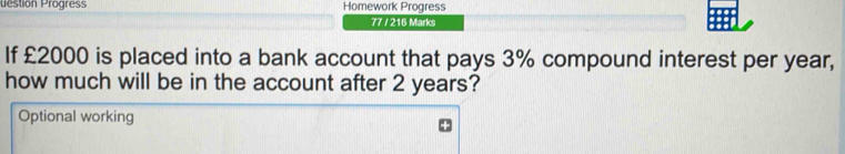 uestion Progres Homework Progress 
77 / 216 Marks 
If £2000 is placed into a bank account that pays 3% compound interest per year, 
how much will be in the account after 2 years? 
Optional working