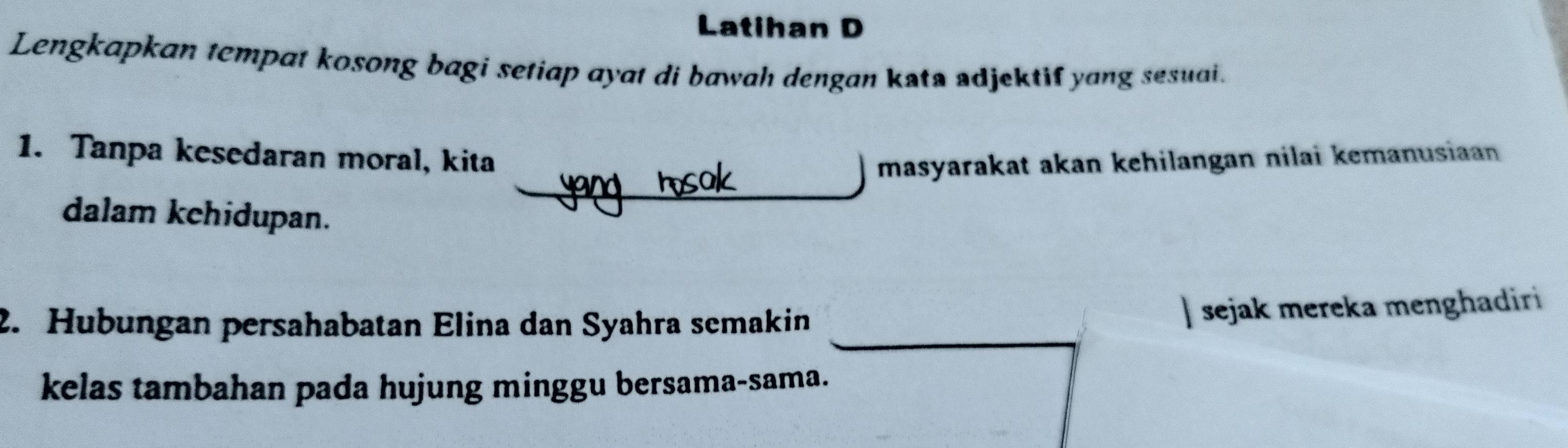 Latihan D 
Lengkapkan tempat kosong bagi setiap ayat di bawah dengan kata adjektif yang sesuai. 
1. Tanpa kesedaran moral, kita masyarakat akan kehilangan nilai kemanusian 
dalam kehidupan. 
2. Hubungan persahabatan Elina dan Syahra semakin 
sejak mereka menghadiri 
kelas tambahan pada hujung minggu bersama-sama.