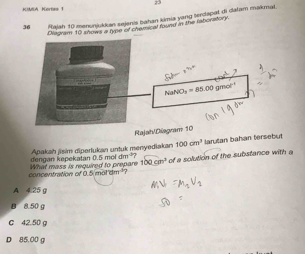 KIMIA Kertas 1
36 Rajah 10 menunjukkan sejenis bahan kimia yang terdapat di dalam makmal.
Diagram 10 shows a type of chemical found in the laboratory.
Rajah/Diagram 10
Apakah jisim diperlukan untuk menyediakan 100cm^3 larutan bahan tersebut
dengan kepekatan 0.5moldm^(-3) ?
What mass is required to prepare 100cm^3 of a solution of the substance with a
concentration of 0.5(motam^(-3) ?
A 4.25 g
B 8.50 g
C 42.50 g
D 85.00 g