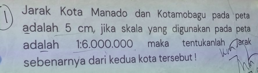 Jarak Kota Manado dan Kotamobagu pada peta 
adalah 5 cm, jika skala yang digunakan pada peta 
adalah 1:6 .000.000 maka tentukanlah 
sebenarnya dari kedua kota tersebut !