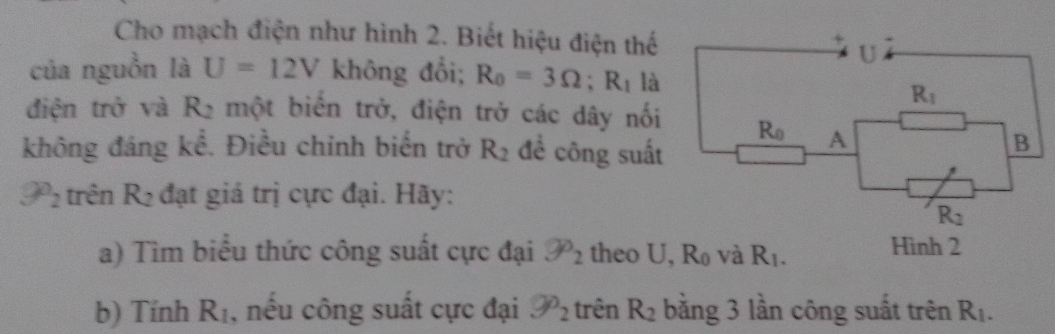 Cho mạch điện như hình 2. Biết hiệu điện thế
của nguồn là U=12V không đổi; R_0=3Omega ;R_1 là
điện trở và R2 một biến trở, điện trở các dây nối
không đáng kể. Điều chinh biến trở R_2 để công suất
9^0_2 trên R_2 đạt giá trị cực đại. Hãy:
a) Tìm biểu thức công suất cực đại 9o_2 theo U
b) Tính R_1 , nếu công suất cực đại 9o_2 trên R_2 bằng 3 lần công suất trên R_1.