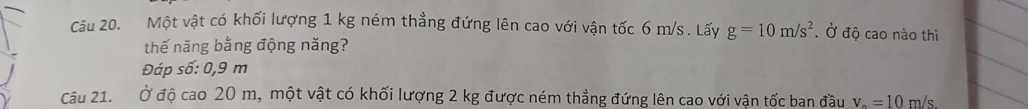 Một vật có khối lượng 1 kg ném thẳng đứng lên cao với vận tốc 6 m/s. Lấy g=10m/s^2. Ở độ cao nào thì 
thế năng bằng động năng? 
Đáp số: 0,9 m
Câu 21. Ở độ cao 20 m, một vật có khối lượng 2 kg được ném thẳng đứng lên cao với vận tốc ban đầu v_o=10m/ s