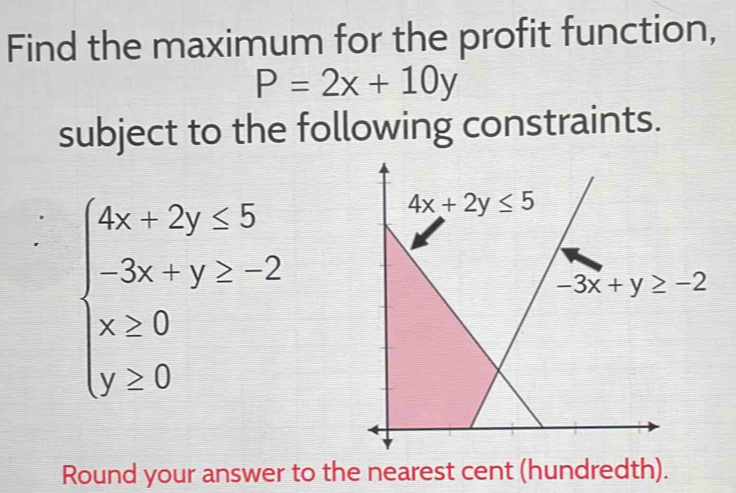 Find the maximum for the profit function,
P=2x+10y
subject to the following constraints.
beginarrayl 4x-2y≤slant 5 -3x+y>-2 x≥slant 0 y≥ 0endarray.
Round your answer to the nearest cent (hundredth).