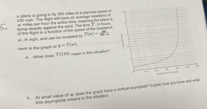 A plane is going to fly 300 miles at a planned speed of
530 mph. The flight will have an average headwind of
w miles per hour the entire time, meaning the plane is 
flying directly against the wind. The time T , in hours, 
of the flight is a function of the speed of the headwind
w, in mph, and can be modeled by T(w)= 300/530-w , 
Here is the graph of y=T(w)_.
a. What does T(110) mean in this situation? 
b. At what value of w does the graph have a vertical asymptote? Explain how you know and what 
this asymptote means in the situation.