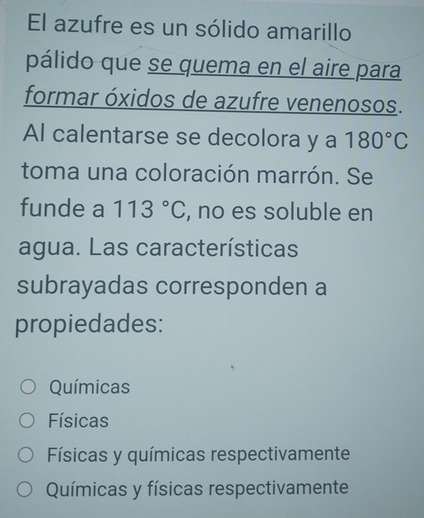 El azufre es un sólido amarillo
pálido que se quema en el aire para
formar óxidos de azufre venenosos.
Al calentarse se decolora y a 180°C
toma una coloración marrón. Se
funde a 113°C , no es soluble en
agua. Las características
subrayadas corresponden a
propiedades:
Químicas
Físicas
Físicas y químicas respectivamente
Químicas y físicas respectivamente