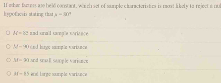 If other factors are held constant, which set of sample characteristics is most likely to reject a nu
hypothesis stating that mu =80 7
M=85 and small sample variance
M=90 and large sample variance
M=90 and small sample variance
M=85 and large sample variance