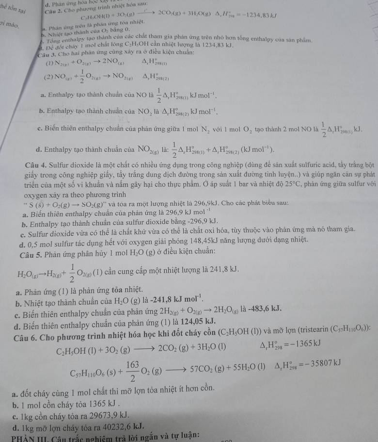 Phân ứng hoa học Xây h
hể tồn tại Câu 2. Cho phương trình nhiệt hóa sau:
C H_2OH(l)+3O_2(g)xrightarrow IO_2(g)+3H_2O(g)△ ,H_(2n)^+^circ =-1234.83kJ
σi mão,
a. Phân ứng trên là phản ứng tóa nhiệt.
b. Nhiệt tạo thành của O. bảng 0.
h Nha enthalpy tạo thành của các chất tham gia phân ứng trên nhỏ hơn tổng enthalpy của sản phẩm.
Đ. Để đốt cháy 1 mol chất lông C_2H_5OH cần nhiệt lượng là 1234,83 kJ.
Câu 3. Cho hai phản ứng cùng xây ra ở điều kiện chuẩn:
(1) N_2(g)+O_2(g)to 2NO_(g) ,H_(298(1))°
(2) NO_(g)+ 1/2 O_2(g)to NO_(2(g))^(H_298(2))^circ 
a. Enthalpy tạo thành chuẩn của NO là  1/2 △ ,H_(298(1))°kJmol^(-1).
b. Enthalpy tạo thành chuần của NO_2 là △ _rH_(298(2))°kJmol^(-1).
c. Biển thiên enthalpy chuẩn của phản ứng giữa 1 mol N_2 với l mol O_2 tạo thành 2 mol NO là  1/2 △ _rH_(29))°kJ.
d. Enthalpy tạo thành chuẩn của NO_2(g) là:  1/2 △ _rH_(298(1))°+△ _rH_(298(2))°(kJmol^(-1)).
Câu 4. Sulfur dioxide là một chất có nhiều ứng dụng trong công nghiệp (dùng để sản xuất sulfuric acid, tấy trắng bột
giấy trong công nghiệp giấy, tầy trắng dung dịch đường trong sản xuất đường tỉnh luyện..) và giúp ngăn cản sự phát
triển của một số vi khuẩn và nấm gây hại cho thực phẩm. Ở áp suất 1 bar và nhiệt độ 25°C , phản ứng giữa sulfur với
oxygen xảy ra theo phương trình
“S(s)+O_2(g)to SO_2(g)” và tóa ra một lượng nhiệt là 296,9kJ. Cho các phát biểu sau:
a. Biến thiên enthalpy chuẩn của phản ứng là 296,9 kJ mol
b. Enthalpy tạo thành chuẩn của sulfur dioxide bằng -296,9 kJ.
c. Sulfur dioxide vừa có thể là chất khử vừa có thể là chất oxi hóa, tùy thuộc vào phản ứng mà nó tham gia.
d. 0,5 mol sulfur tác dụng hết với oxygen giãi phóng 148,45kJ năng lượng dưới dạng nhiệt.
Câu 5. Phản ứng phân hủy 1 mol H_2O(g ) ở điều kiện chuẩn:
H_2O_(g)to H_2(g)+ 1/2 O_2(g)(1) cần cung cấp một nhiệt lượng là 241,8 kJ.
a. Phản ứng (1) là phản ứng tỏa nhiệt.
b. Nhiệt tạo thành chuẩn của H_2O (g) la-241,8kJmoI^(-1).
c. Biến thiên enthalpy chuẩn của phản ứng 2H_2(g)+O_2(g)to 2H_2O_(g)la-483,6kJ.
d. Biến thiên enthalpy chuẩn của phản ứng (1) là 124,05 kJ.
Câu 6. Cho phương trình nhiệt hóa học khi đốt cháy c_0^((lambda)n(C_2)H_5OH(l)) ) và mỡ lợn (tristearin (C_57H_110O_6)).
C_2H_5OH(l)+3O_2(g)to 2CO_2(g)+3H_2O(l) H_(298)°=-1365kJ
C_57H_110O_6(s)+ 163/2 O_2(g)to 57CO_2(g)+55H_2O(l)△ _1H_(298)°=-35807kJ
a. đốt cháy cùng 1 mol chất thì mỡ lợn tỏa nhiệt ít hơn cồn.
b. 1 mol cồn cháy tỏa 1365 kJ .
c. 1kg cồn cháy tỏa ra 29673,9 kJ.
d. 1kg mỡ lợn cháy tỏa ra 40232,6 kJ.
PHẢN III Câu trắc nghiệm trả lời ngắn và tự luận: