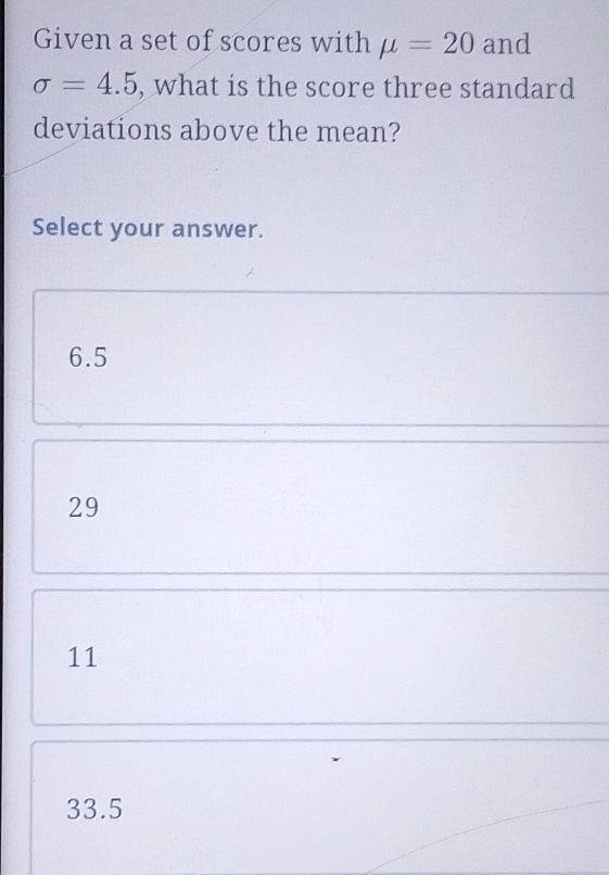 Given a set of scores with mu =20 and
sigma =4.5 , what is the score three standard
deviations above the mean?
Select your answer.
6.5
29
11
33.5