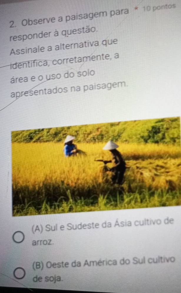 Observe a paisagem para * 10 pontos
responder à questão.
Assinale a alternativa que
identífica, corretamente, a
área e o uso do solo
apresentados na paisagem.
(A) Sul e Sudeste da Ásia cultivo de
arroz.
(B) Oeste da América do Sul cultivo
de soja.