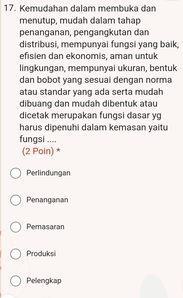 Kemudahan dalam membuka dan
menutup, mudah dalam tahap
penanganan, pengangkutan dan
distribusi, mempunyai fungsi yang baik,
efisien dan ekonomis, aman untuk
lingkungan, mempunyai ukuran, bentuk
dan bobot yang sesuai dengan norma
atau standar yang ada serta mudah
dibuang dan mudah dibentuk atau
dicetak merupakan fungsi dasar yg
harus dipenuhi dalam kemasan yaitu
fungsi ....
(2 Poin) *
Perlindungan
Penanganan
Pemasaran
Produksi
Pelengkap