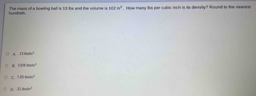 The mass of a bowling ball is 13 lbs and the volume is 102in^3. How many lbs per cubic inch is its density? Round to the nearest
hundreth.
A..13lbs/in^3
B. 1326lbs/in^3
C. 7.85lbs/in^3
D..31lbs/in^3