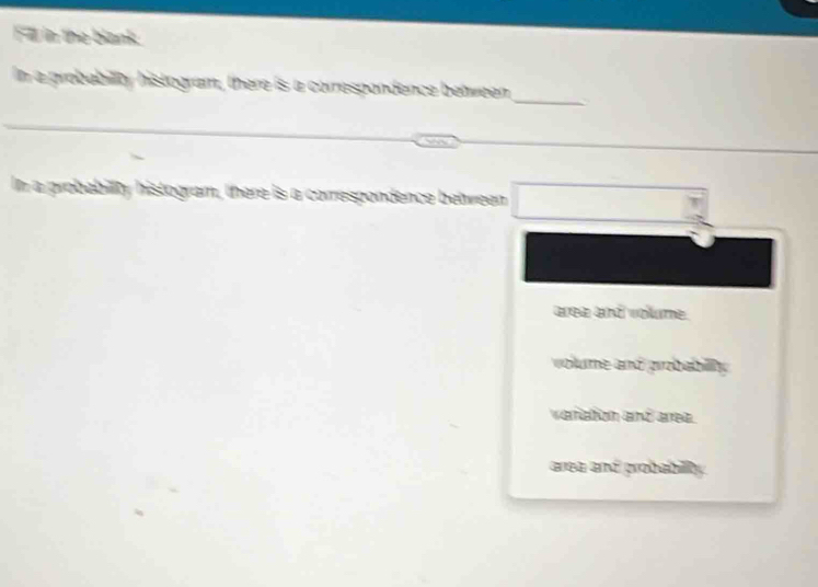 Fll in the blank
_
In a probability histogram, there is a correspondence between
In a probabilty histogram, there is a correspondence between □
area and volume.
volume and probabily
veriation and area.
area and grobabilly .