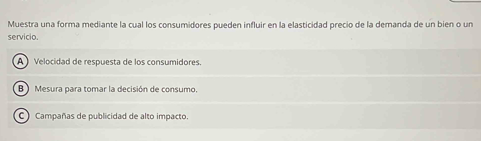 Muestra una forma mediante la cual los consumidores pueden influir en la elasticidad precio de la demanda de un bien o un
servicio.
A  Velocidad de respuesta de los consumidores.
B ) Mesura para tomar la decisión de consumo.
C ) Campañas de publicidad de alto impacto.