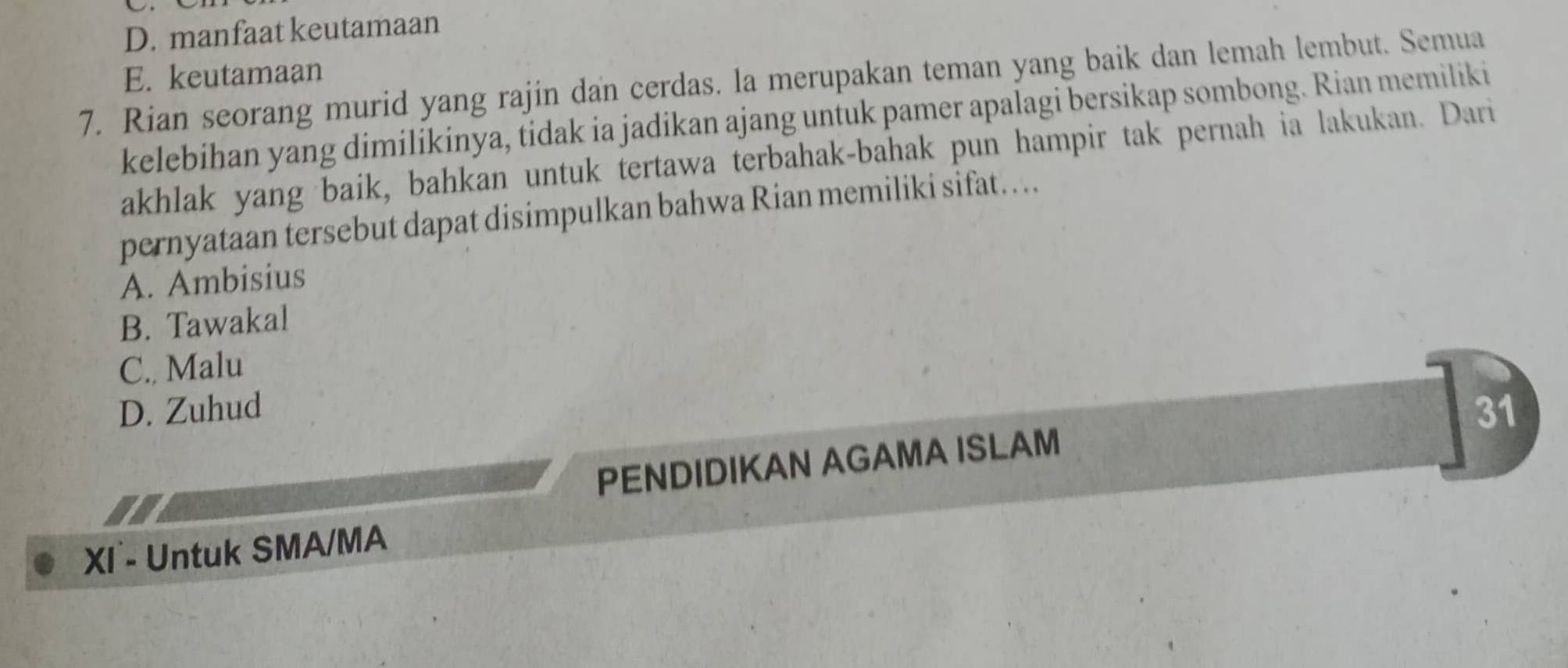 D. manfaat keutamaan
E. keutamaan
7. Rian seorang murid yang rajin dan cerdas. la merupakan teman yang baik dan lemah lembut. Semua
kelebihan yang dimilikinya, tidak ia jadikan ajang untuk pamer apalagi bersikap sombong. Rian memiliki
akhlak yang baik, bahkan untuk tertawa terbahak-bahak pun hampir tak pernah ia lakukan. Dari
pernyataan tersebut dapat disimpulkan bahwa Rian memiliki sifat….
A. Ambisius
B. Tawakal
C., Malu
D. Zuhud 31
PENDIDIKAN AGAMA ISLAM
XI - Untuk SMA/MA