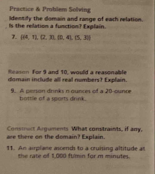 Practice & Problem Solving 
Identify the domain and range of each relation. 
Is the relation a function? Explain. 
7.  (4,1),(2,3),(0,4),(5,3)
Reason For 9 and 10, would a reasonable 
domain include all real numbers? Explain. 
9. A person drinks n ounces of a 20-ounce
bottle of a sports drink. 
Construct Arguments What constraints, if any, 
are there on the domain? Explain. 
11. An airplane ascends to a cruising altitude at 
the rate of 1,000 ft/min for m minutes.