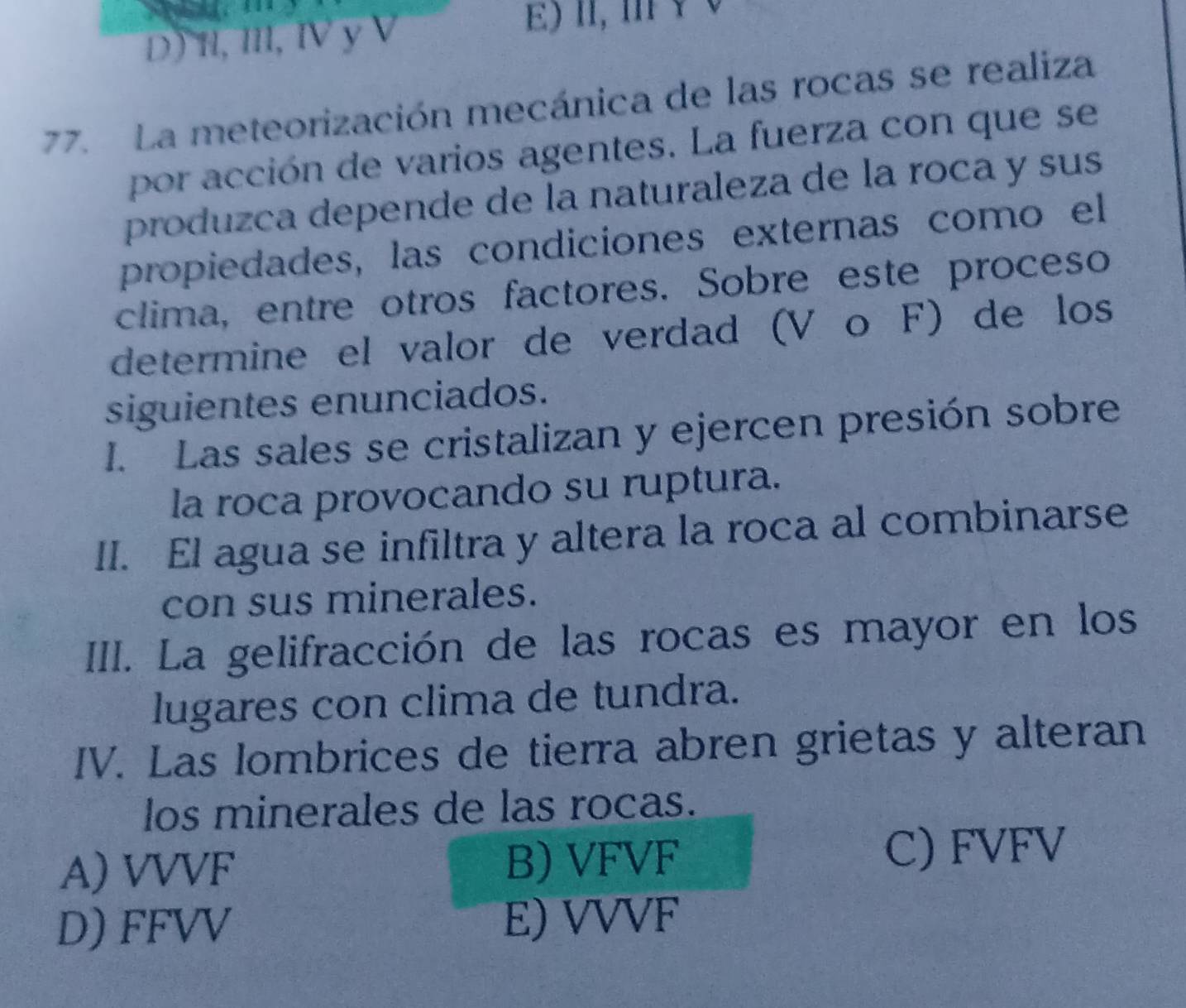 D) H, I, Ⅳ y V
) n, m v 0
77. La meteorización mecánica de las rocas se realiza
por acción de varios agentes. La fuerza con que se
produzca depende de la naturaleza de la roca y sus
propiedades, las condiciones externas como el
clima, entre otros factores. Sobre este proceso
determine el valor de verdad (V o F) de los
siguientes enunciados.
I. Las sales se cristalizan y ejercen presión sobre
la roca provocando su ruptura.
II. El agua se infiltra y altera la roca al combinarse
con sus minerales.
III. La gelifracción de las rocas es mayor en los
lugares con clima de tundra.
IV. Las lombrices de tierra abren grietas y alteran
los minerales de las rocas.
A) VVVF B) VFVF
C) FVFV
D) FFVV E) VVVF