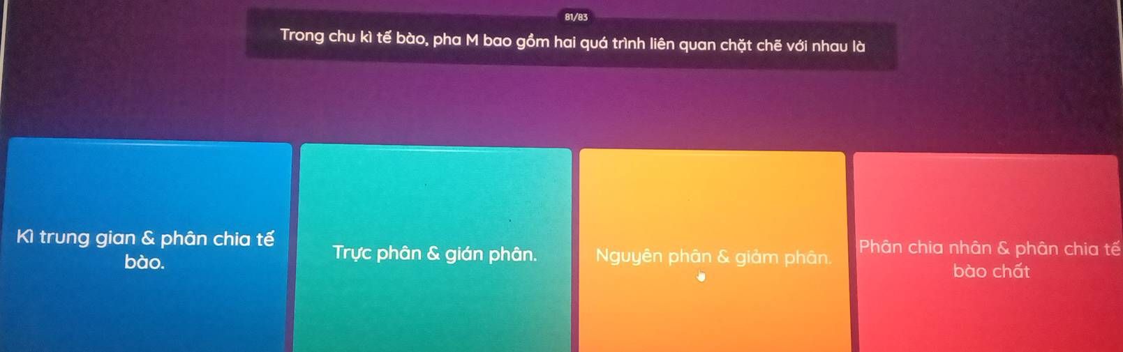 81/83
Trong chu kì tế bào, pha M bao gồm hai quá trình liên quan chặt chẽ với nhau là
Kì trung gian & phân chia tế Trực phân & gián phân. Nguyên phân & giảm phân. Phân chia nhân & phân chia tế
bào.
bào chất