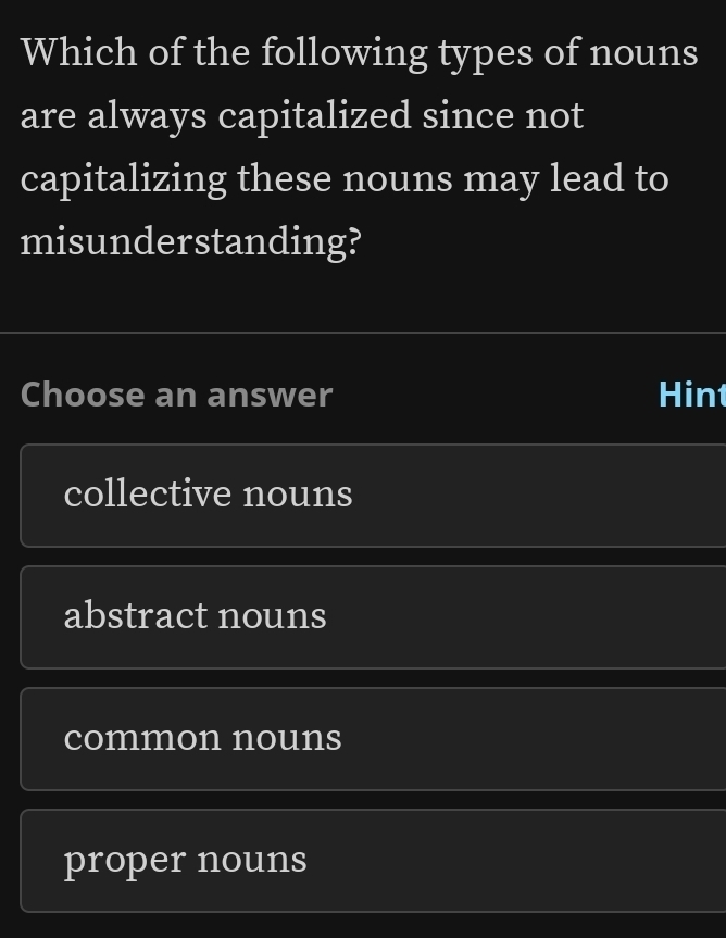 Which of the following types of nouns
are always capitalized since not
capitalizing these nouns may lead to
misunderstanding?
Choose an answer Hint
collective nouns
abstract nouns
common nouns
proper nouns